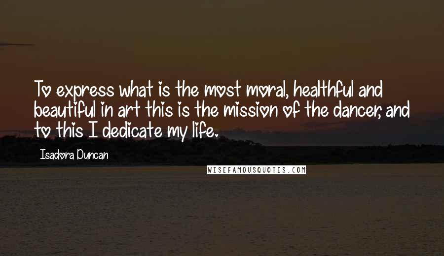 Isadora Duncan Quotes: To express what is the most moral, healthful and beautiful in art this is the mission of the dancer, and to this I dedicate my life.