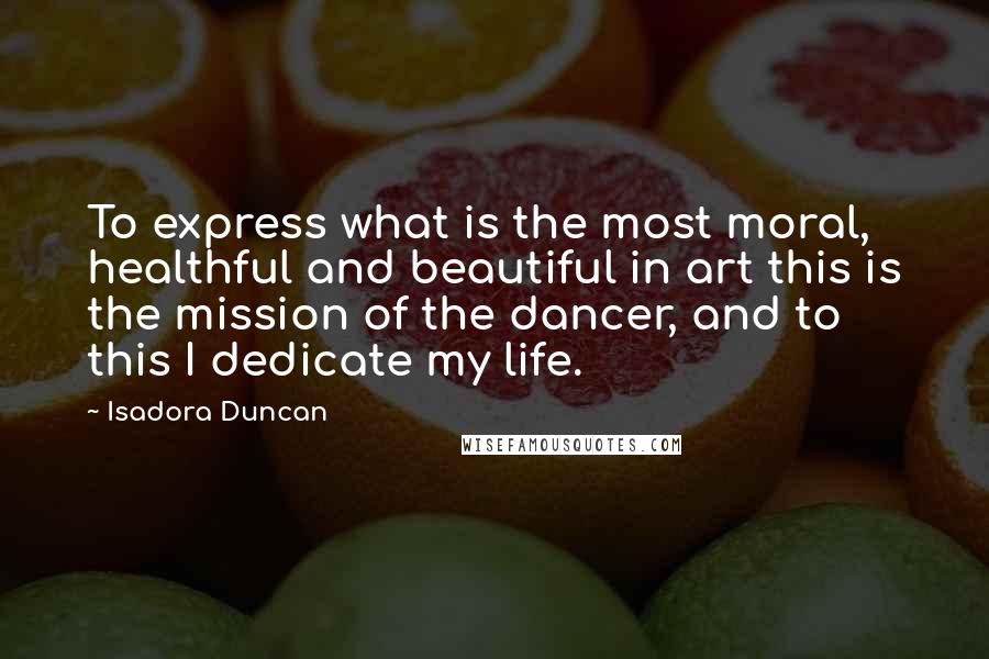 Isadora Duncan Quotes: To express what is the most moral, healthful and beautiful in art this is the mission of the dancer, and to this I dedicate my life.