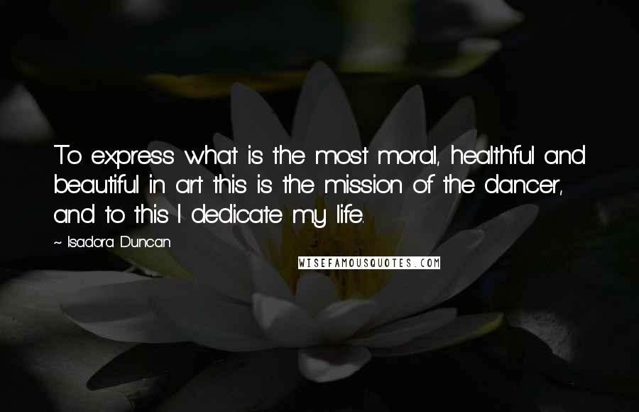 Isadora Duncan Quotes: To express what is the most moral, healthful and beautiful in art this is the mission of the dancer, and to this I dedicate my life.