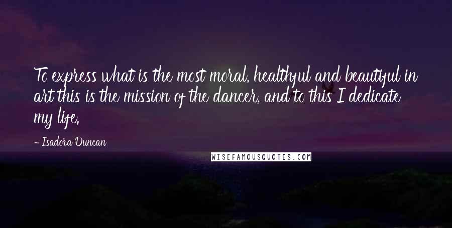 Isadora Duncan Quotes: To express what is the most moral, healthful and beautiful in art this is the mission of the dancer, and to this I dedicate my life.