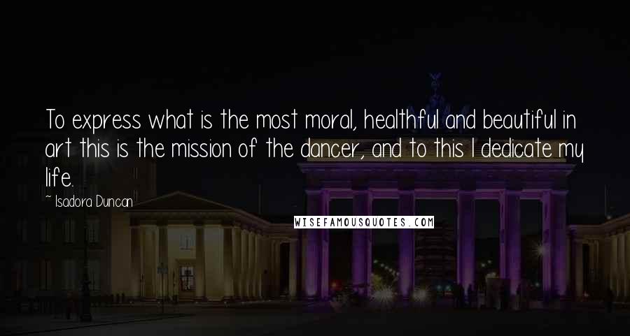 Isadora Duncan Quotes: To express what is the most moral, healthful and beautiful in art this is the mission of the dancer, and to this I dedicate my life.