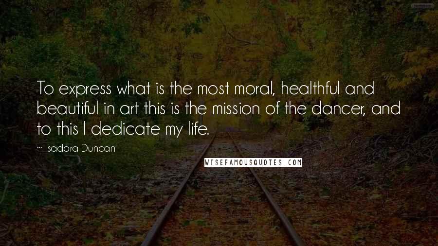 Isadora Duncan Quotes: To express what is the most moral, healthful and beautiful in art this is the mission of the dancer, and to this I dedicate my life.