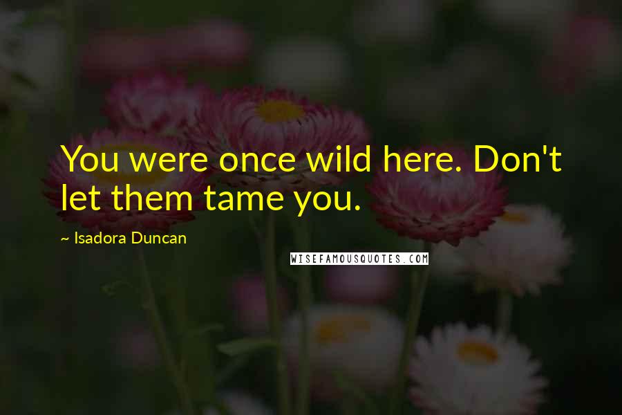 Isadora Duncan Quotes: You were once wild here. Don't let them tame you.