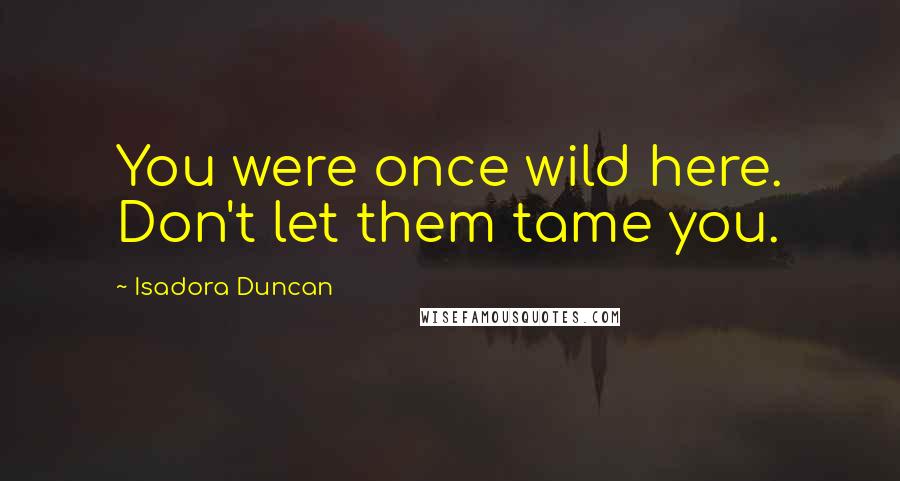Isadora Duncan Quotes: You were once wild here. Don't let them tame you.