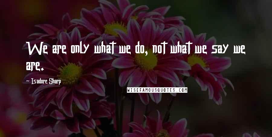 Isadore Sharp Quotes: We are only what we do, not what we say we are.