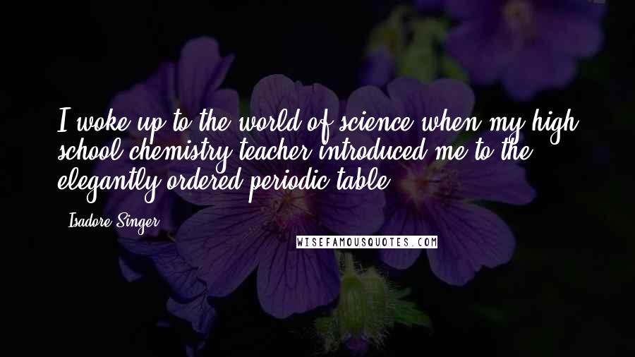 Isadore Singer Quotes: I woke up to the world of science when my high school chemistry teacher introduced me to the elegantly ordered periodic table.
