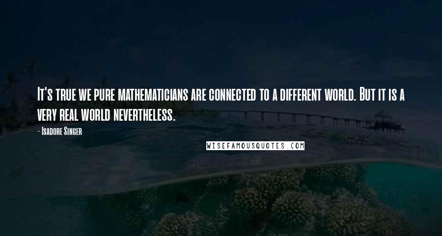 Isadore Singer Quotes: It's true we pure mathematicians are connected to a different world. But it is a very real world nevertheless.