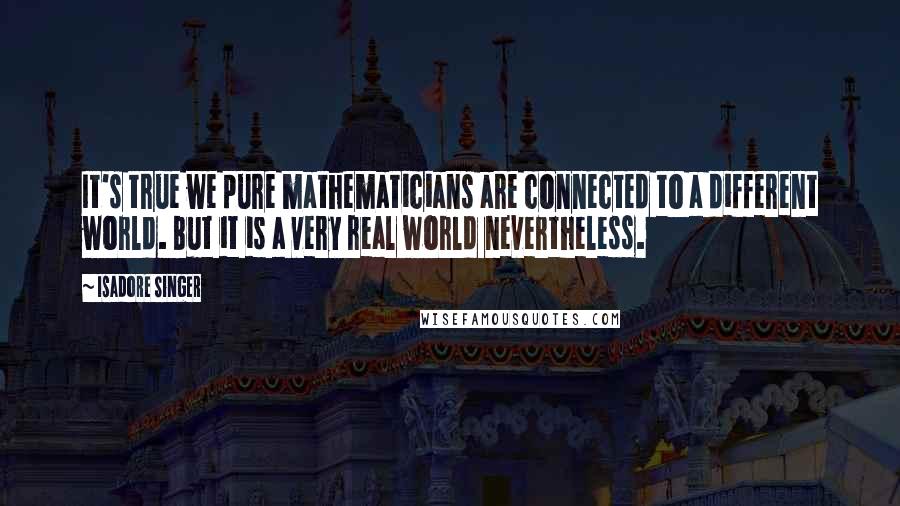 Isadore Singer Quotes: It's true we pure mathematicians are connected to a different world. But it is a very real world nevertheless.