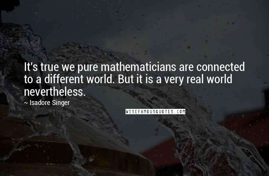 Isadore Singer Quotes: It's true we pure mathematicians are connected to a different world. But it is a very real world nevertheless.