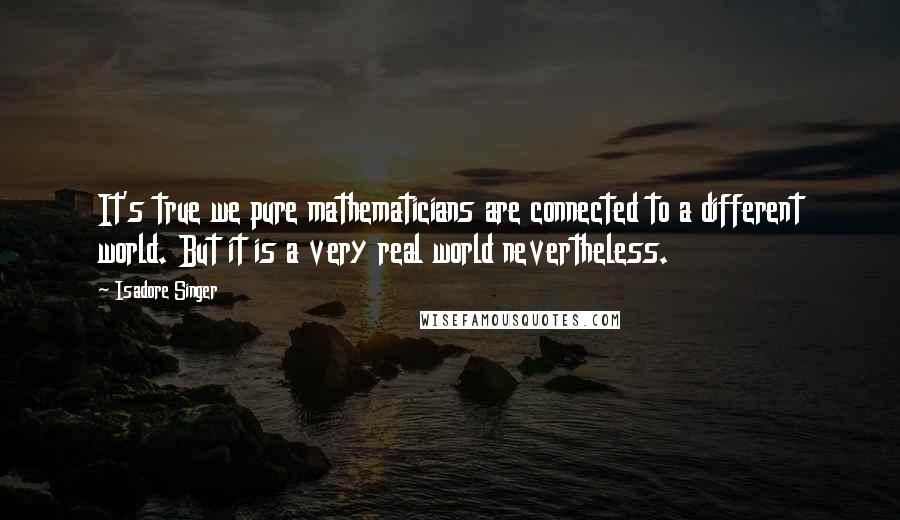 Isadore Singer Quotes: It's true we pure mathematicians are connected to a different world. But it is a very real world nevertheless.