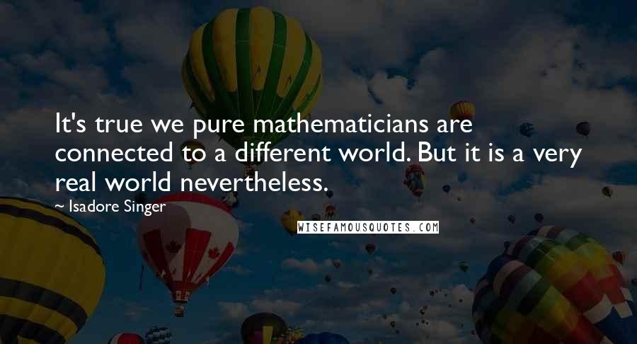 Isadore Singer Quotes: It's true we pure mathematicians are connected to a different world. But it is a very real world nevertheless.