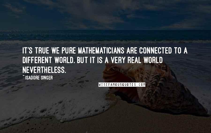 Isadore Singer Quotes: It's true we pure mathematicians are connected to a different world. But it is a very real world nevertheless.