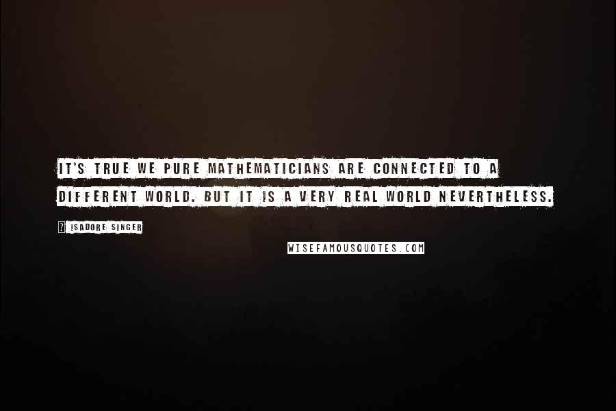 Isadore Singer Quotes: It's true we pure mathematicians are connected to a different world. But it is a very real world nevertheless.