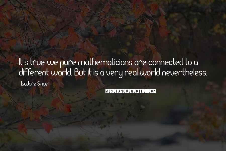 Isadore Singer Quotes: It's true we pure mathematicians are connected to a different world. But it is a very real world nevertheless.