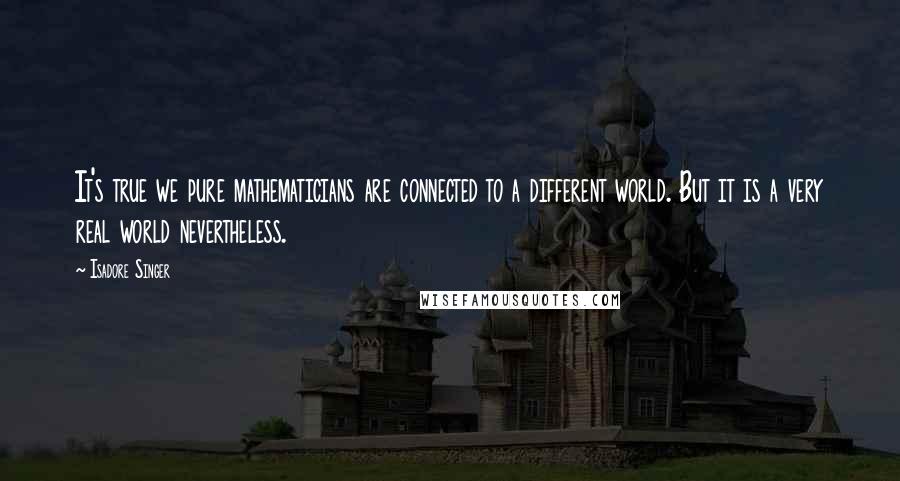 Isadore Singer Quotes: It's true we pure mathematicians are connected to a different world. But it is a very real world nevertheless.