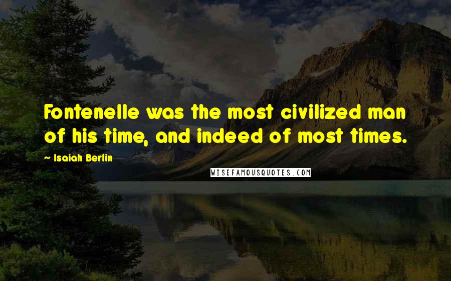 Isaiah Berlin Quotes: Fontenelle was the most civilized man of his time, and indeed of most times.