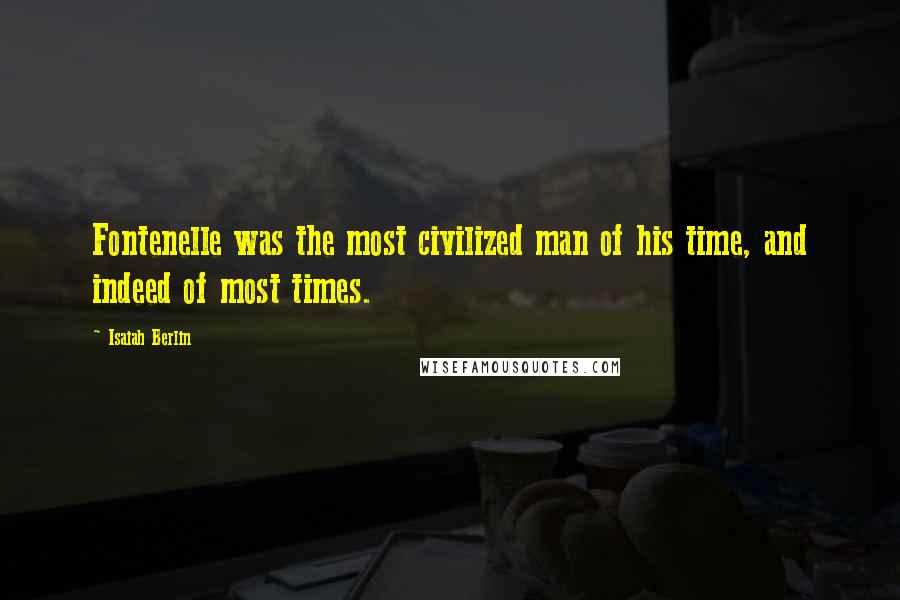 Isaiah Berlin Quotes: Fontenelle was the most civilized man of his time, and indeed of most times.