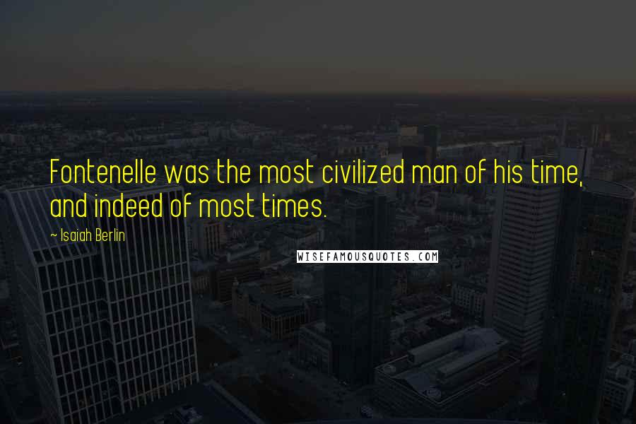 Isaiah Berlin Quotes: Fontenelle was the most civilized man of his time, and indeed of most times.