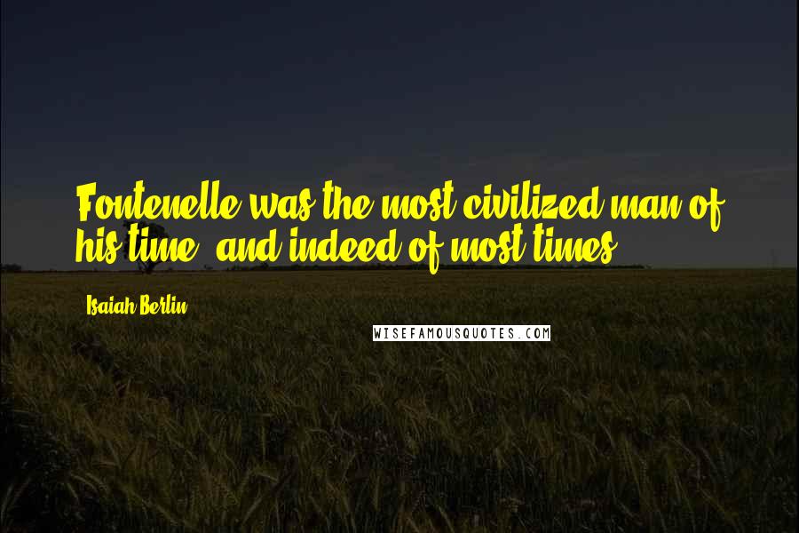 Isaiah Berlin Quotes: Fontenelle was the most civilized man of his time, and indeed of most times.