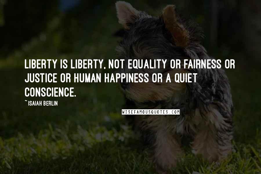 Isaiah Berlin Quotes: Liberty is liberty, not equality or fairness or justice or human happiness or a quiet conscience.