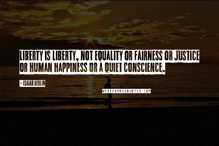 Isaiah Berlin Quotes: Liberty is liberty, not equality or fairness or justice or human happiness or a quiet conscience.