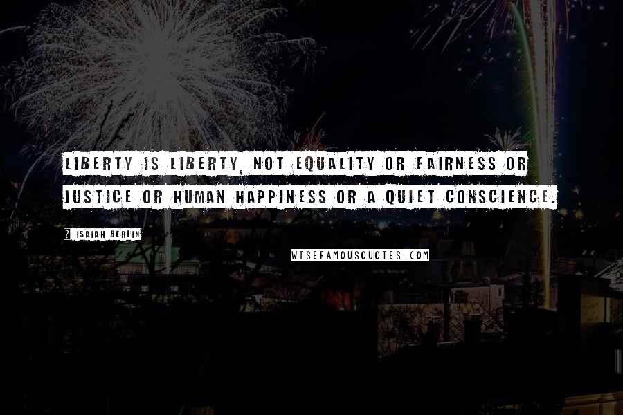 Isaiah Berlin Quotes: Liberty is liberty, not equality or fairness or justice or human happiness or a quiet conscience.