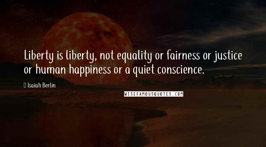 Isaiah Berlin Quotes: Liberty is liberty, not equality or fairness or justice or human happiness or a quiet conscience.