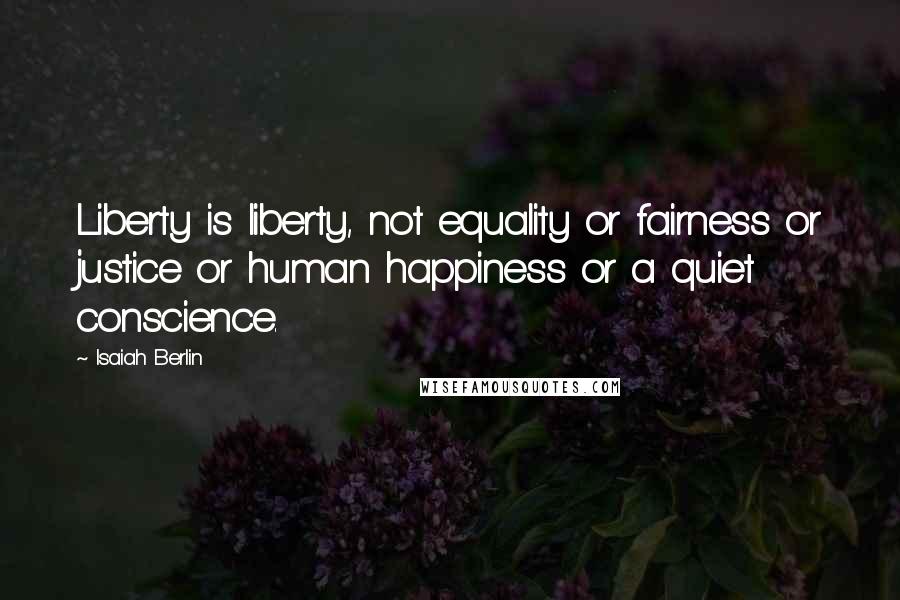 Isaiah Berlin Quotes: Liberty is liberty, not equality or fairness or justice or human happiness or a quiet conscience.