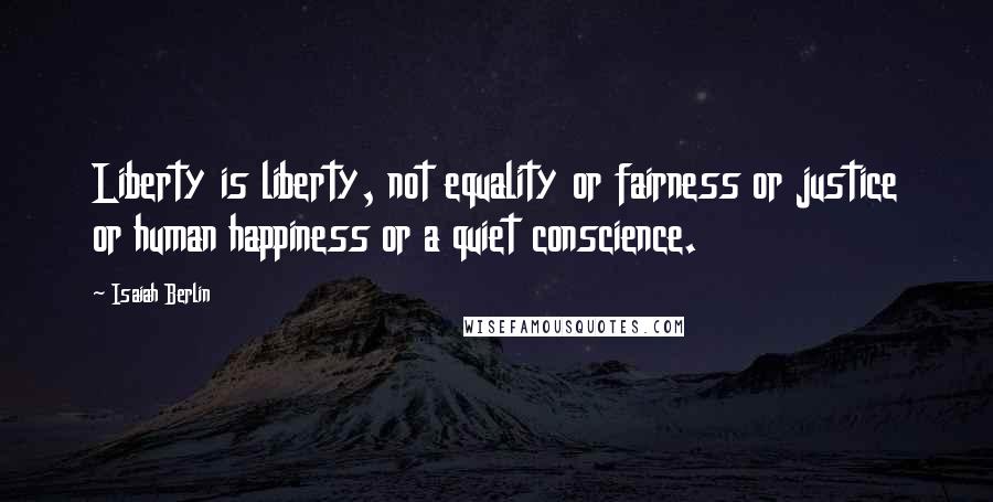 Isaiah Berlin Quotes: Liberty is liberty, not equality or fairness or justice or human happiness or a quiet conscience.