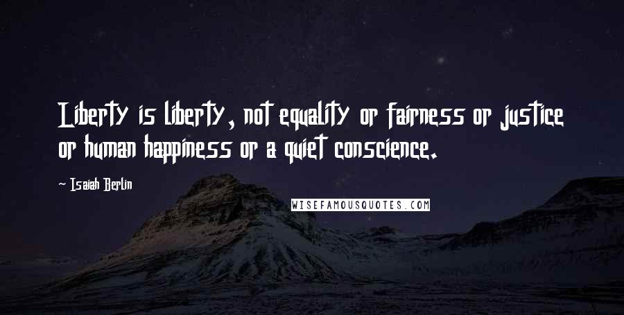 Isaiah Berlin Quotes: Liberty is liberty, not equality or fairness or justice or human happiness or a quiet conscience.