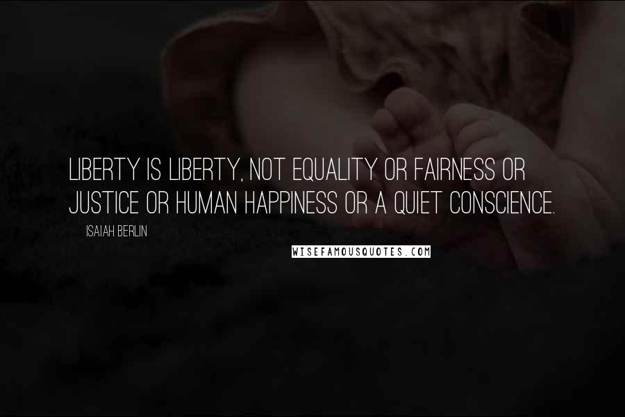 Isaiah Berlin Quotes: Liberty is liberty, not equality or fairness or justice or human happiness or a quiet conscience.