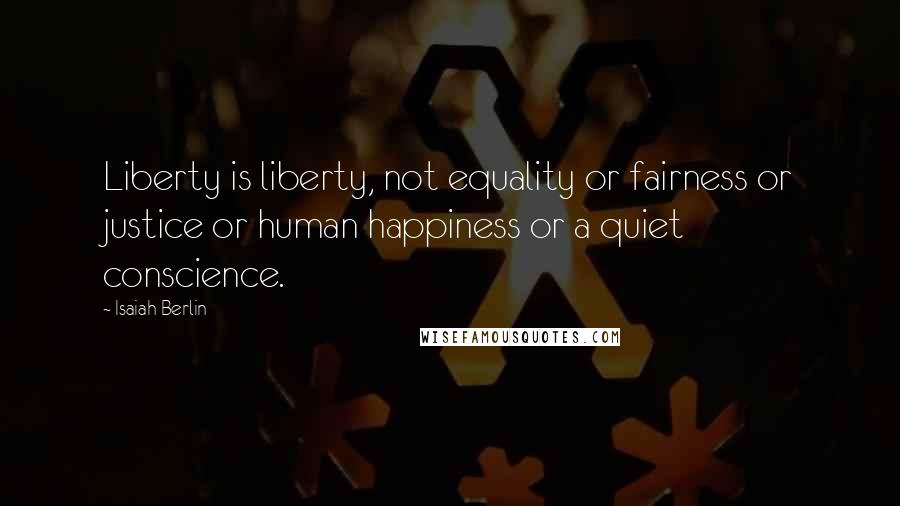 Isaiah Berlin Quotes: Liberty is liberty, not equality or fairness or justice or human happiness or a quiet conscience.