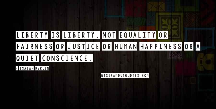 Isaiah Berlin Quotes: Liberty is liberty, not equality or fairness or justice or human happiness or a quiet conscience.