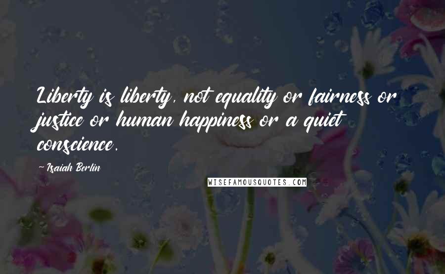 Isaiah Berlin Quotes: Liberty is liberty, not equality or fairness or justice or human happiness or a quiet conscience.