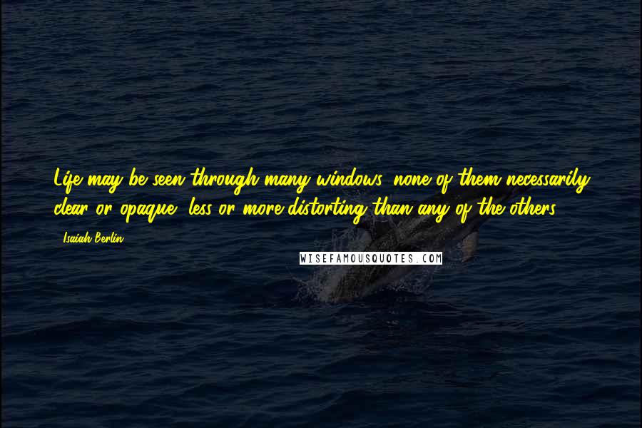 Isaiah Berlin Quotes: Life may be seen through many windows, none of them necessarily clear or opaque, less or more distorting than any of the others.