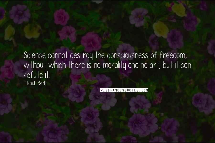 Isaiah Berlin Quotes: Science cannot destroy the consciousness of freedom, without which there is no morality and no art, but it can refute it.