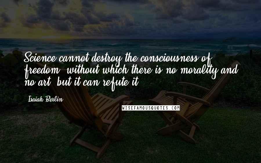 Isaiah Berlin Quotes: Science cannot destroy the consciousness of freedom, without which there is no morality and no art, but it can refute it.