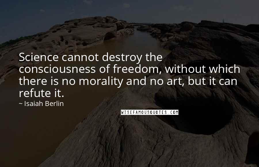 Isaiah Berlin Quotes: Science cannot destroy the consciousness of freedom, without which there is no morality and no art, but it can refute it.