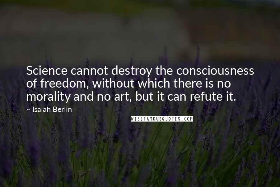 Isaiah Berlin Quotes: Science cannot destroy the consciousness of freedom, without which there is no morality and no art, but it can refute it.