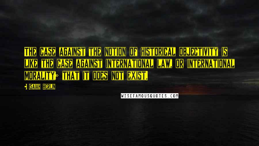 Isaiah Berlin Quotes: The case against the notion of historical objectivity is like the case against international law, or international morality; that it does not exist.
