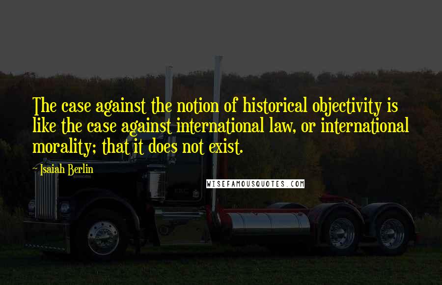 Isaiah Berlin Quotes: The case against the notion of historical objectivity is like the case against international law, or international morality; that it does not exist.