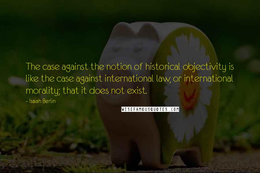 Isaiah Berlin Quotes: The case against the notion of historical objectivity is like the case against international law, or international morality; that it does not exist.