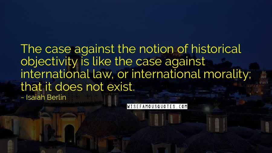 Isaiah Berlin Quotes: The case against the notion of historical objectivity is like the case against international law, or international morality; that it does not exist.