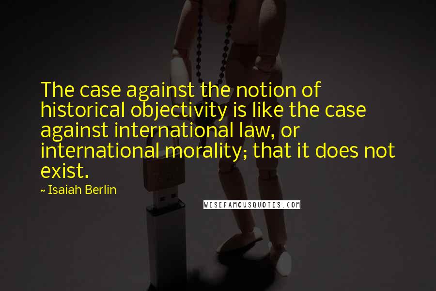 Isaiah Berlin Quotes: The case against the notion of historical objectivity is like the case against international law, or international morality; that it does not exist.