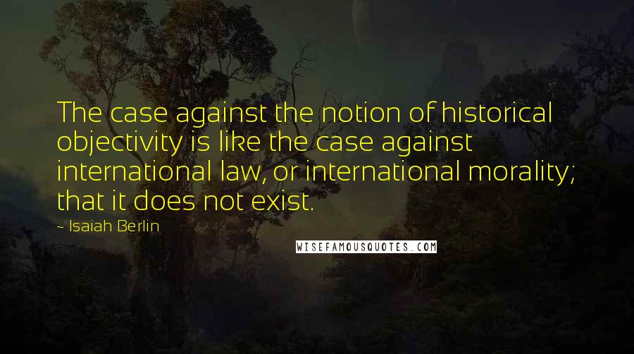 Isaiah Berlin Quotes: The case against the notion of historical objectivity is like the case against international law, or international morality; that it does not exist.