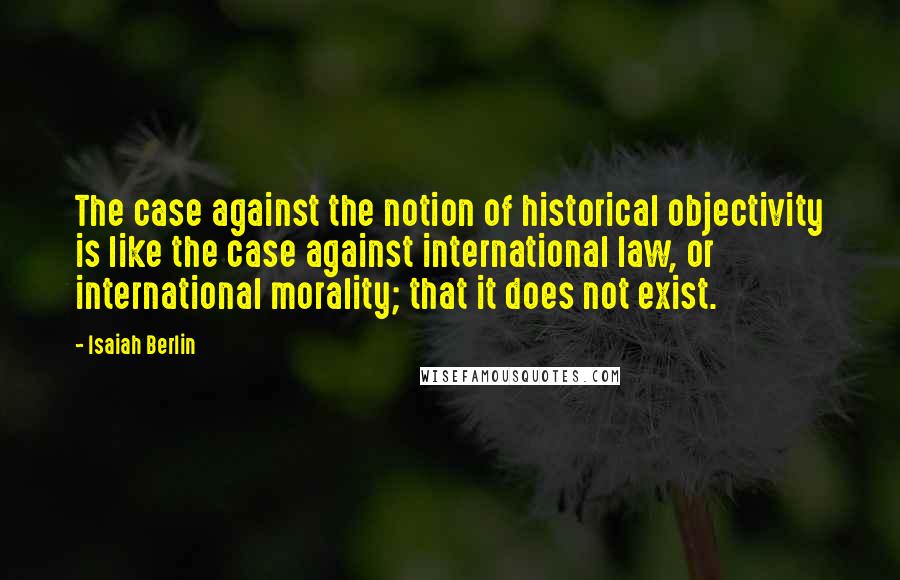 Isaiah Berlin Quotes: The case against the notion of historical objectivity is like the case against international law, or international morality; that it does not exist.