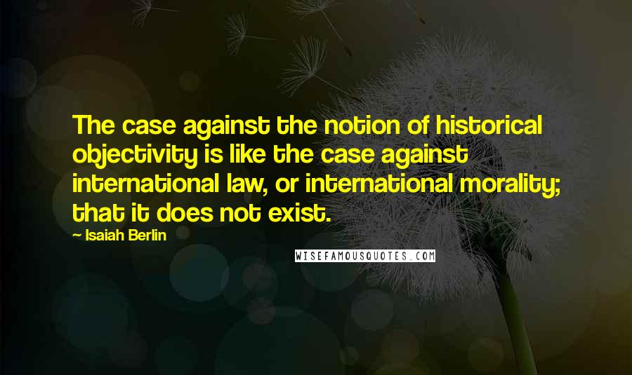 Isaiah Berlin Quotes: The case against the notion of historical objectivity is like the case against international law, or international morality; that it does not exist.