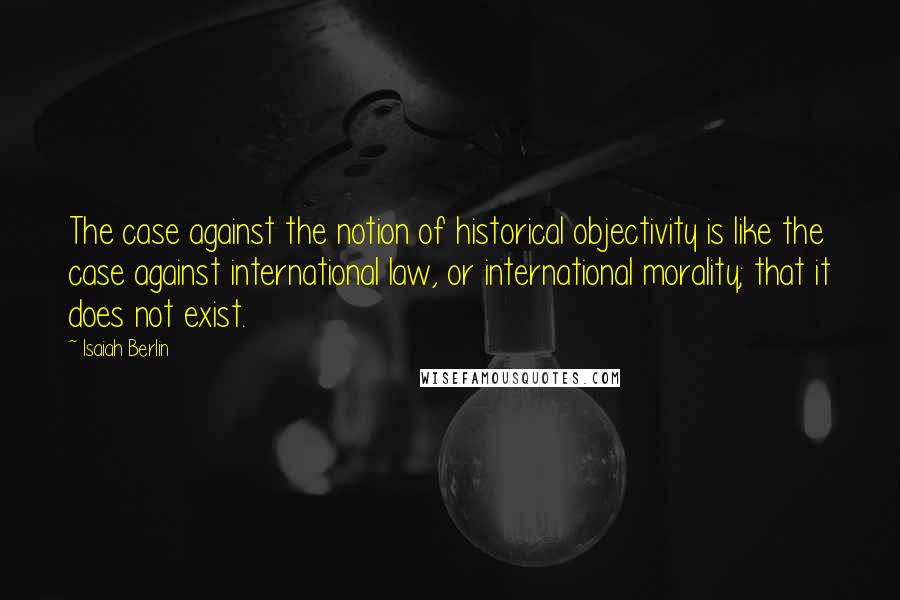 Isaiah Berlin Quotes: The case against the notion of historical objectivity is like the case against international law, or international morality; that it does not exist.