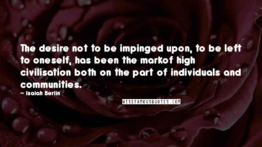 Isaiah Berlin Quotes: The desire not to be impinged upon, to be left to oneself, has been the markof high civilisation both on the part of individuals and communities.