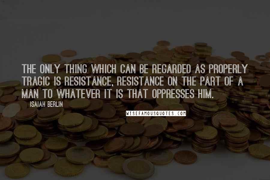 Isaiah Berlin Quotes: The only thing which can be regarded as properly tragic is resistance, resistance on the part of a man to whatever it is that oppresses him.